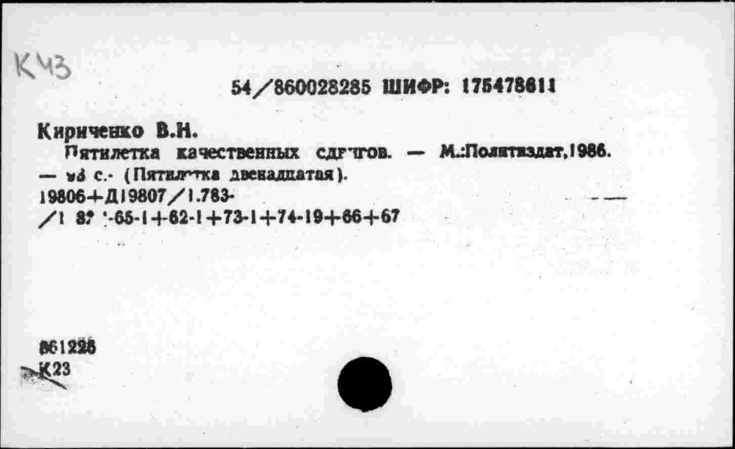 ﻿
54/860028285 ШИФР: 175478611
Кириченко В.Н.
Пятилетка качественных сдгтгов. — м.:Полнтидат,1986.
— «4 с.- (Пятшгтка двенадцатая).
198064- Д19807/1.783*
/1 8? •-65-1+62-1+73-1+74-19+66+67
861228
>£23